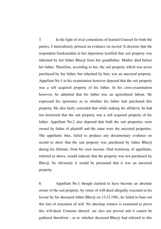 7. In the light of rival contentions of learned Counsel for both the
parties, I meticulously perused an evidence on record. It discerns that the
respondent Gaukarnabai in her deposition testified that suit property was
inherited by her father Bhavji from her grandfather. Mother died before
her father. Therefore, according to her, the suit property which was never
purchased by her father, but inherited by him, was an ancestral property.
Appellant No.1 in his examination however deposed that the suit property
was a self acquired property of his father. In his cross-examination
however, he admitted that his father was an agricultural labour. He
expressed his ignorance as to whether his father had purchased this
property. He also fairly conceded that while making his affidavit, he had
not instructed that the suit property was a self acquired property of his
father. Appellant No.2 also deposed that both the suit properties were
owned by father of plaintiff and the same were the ancestral properties.
The appellants thus, failed to produce any documentary evidence on
record to show that the suit property was purchased by father Bhavji
during his lifetime, from his own income. Oral testimony of appellants,
referred to above, would indicate that the property was not purchased by
Bhavji. So obviously it would be presumed that it was an ancestral
property.
8. Appellant No.1 though claimed to have become an absolute
owner of the suit property, by virtue of will-deed allegedly executed in his
favour by his deceased father Bhavji on 13.12.1981, he failed to bare out
this fact of execution of will. No attesting witness is examined to prove
this will-deed. Contents thereof, are also not proved and it cannot be
gathered therefrom ; as to whether deceased Bhavji had referred to this
 
