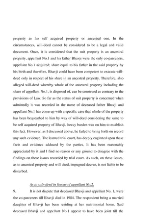 property as his self acquired property or ancestral one. In the
circumstances, will-deed cannot be considered to be a legal and valid
document. Once, it is considered that the suit property is an ancestral
property, appellant No.1 and his father Bhavji were the only co-parceners,
appellant No.1 acquired; share equal to his father in the said property by
his birth and therefore, Bhavji could have been competent to execute will-
deed only in respect of his share in an ancestral property. Therefore, also
alleged will-deed whereby whole of the ancestral property including the
share of appellant No.1, is disposed of, can be construed as contrary to the
provisions of Law. So far as the status of suit property is concerned when
admittedly it was recorded in the name of deceased father Bhavji and
appellant No.1 has come up with a specific case that whole of the property
has been bequeathed to him by way of will-deed considering the same to
be self acquired property of Bhavji, heavy burden was on him to establish
this fact. However, as I discussed above, he failed to bring forth on record
any such evidence. The learned trial court, has deeply cogitated upon these
facts and evidence adduced by the parties. It has been reasonably
appreciated by it and I find no reason or any ground to disagree with the
findings on these issues recorded by trial court. As such, on these issues,
as to ancestral property and will deed, impugned decree, is not liable to be
disturbed.
As to sale-deed in favour of appellant No.2.
9. It is not dispute that deceased Bhavji and appellant No. 1, were
the co-parceners till Bhavji died in 1984. The respondent being a married
daughter of Bhavji has been residing at her matrimonial home. Said
deceased Bhavji and appellant No.1 appear to have been joint till the
 