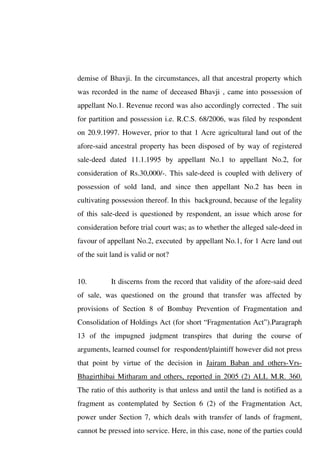 demise of Bhavji. In the circumstances, all that ancestral property which
was recorded in the name of deceased Bhavji , came into possession of
appellant No.1. Revenue record was also accordingly corrected . The suit
for partition and possession i.e. R.C.S. 68/2006, was filed by respondent
on 20.9.1997. However, prior to that 1 Acre agricultural land out of the
afore-said ancestral property has been disposed of by way of registered
sale-deed dated 11.1.1995 by appellant No.1 to appellant No.2, for
consideration of Rs.30,000/-. This sale-deed is coupled with delivery of
possession of sold land, and since then appellant No.2 has been in
cultivating possession thereof. In this background, because of the legality
of this sale-deed is questioned by respondent, an issue which arose for
consideration before trial court was; as to whether the alleged sale-deed in
favour of appellant No.2, executed by appellant No.1, for 1 Acre land out
of the suit land is valid or not?
10. It discerns from the record that validity of the afore-said deed
of sale, was questioned on the ground that transfer was affected by
provisions of Section 8 of Bombay Prevention of Fragmentation and
Consolidation of Holdings Act (for short “Fragmentation Act”).Paragraph
13 of the impugned judgment transpires that during the course of
arguments, learned counsel for respondent/plaintiff however did not press
that point by virtue of the decision in Jairam Baban and others-Vrs-
Bhagirthibai Mitharam and others, reported in 2005 (2) ALL M.R. 360.
The ratio of this authority is that unless and until the land is notified as a
fragment as contemplated by Section 6 (2) of the Fragmentation Act,
power under Section 7, which deals with transfer of lands of fragment,
cannot be pressed into service. Here, in this case, none of the parties could
 