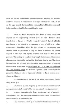 show that the suit land had ever been notified as a fragment and the sale-
deed was executed in contravention of a legal bar under the said Act. So
on this legal ground, the learned trial court, rightly held that the sale-deed
in favour of appellant No.2 was not illegal or void.
11. Prior to Hindu Succession Act, 1956, a Hindu could not
dispose of his coparcenary interest even by will. However after
introduction of the Act of 1956, by virtue of Section 30 thereof, a Hindu
can dispose of his interest in co-parcenary by way of will or any other
testamentary disposition, what the joint owner or co-parcenary can
alienate under its provisions is only his share or interest. He cannot
dispose of any such land beyond or more than that his share in the
property. This analogy is based on the principle that one cannot transfer or
alienate more than that he had and the right better than he had. Therefore,
his transferee will get under a legal transfer; only to the extent of share of
the transferor co-parcener. In Civil Appeal No.321 of 2009 Jai Singh and
ors. -Vrs- Gurmej Singh, the Hon'ble Supreme Court, summarized the
principles relating to inter-se rights and liabilities of the co-owners or co-
sharers as follows.-
1. A co-owner has an interest in the whole property and also in
every parcel of it;
2. Possession of joint property by one co-owner is in the eye of
Law, possession of all even if all but one are actually out of possession;
3. A mere occupation of a larger portion or even of an entire
joint property does not necessarily amount to ouster as the possession of
one is deemed to be on behalf of all;
4. The above rule admits of an exception when there is ouster of a
 