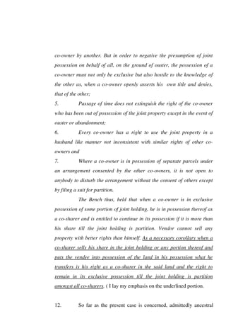 co-owner by another. But in order to negative the presumption of joint
possession on behalf of all, on the ground of ouster, the possession of a
co-owner must not only be exclusive but also hostile to the knowledge of
the other as, when a co-owner openly asserts his own title and denies,
that of the other;
5. Passage of time does not extinguish the right of the co-owner
who has been out of possession of the joint property except in the event of
ouster or abandonment;
6. Every co-owner has a right to use the joint property in a
husband like manner not inconsistent with similar rights of other co-
owners and
7. Where a co-owner is in possession of separate parcels under
an arrangement consented by the other co-owners, it is not open to
anybody to disturb the arrangement without the consent of others except
by filing a suit for partition.
The Bench thus, held that when a co-owner is in exclusive
possession of some portion of joint holding, he is in possession thereof as
a co-sharer and is entitled to continue in its possession if it is more than
his share till the joint holding is partition. Vendor cannot sell any
property with better rights than himself. As a necessary corollary when a
co-sharer sells his share in the joint holding or any portion thereof and
puts the vendee into possession of the land in his possession what he
transfers is his right as a co-sharer in the said land and the right to
remain in its exclusive possession till the joint holding is partition
amongst all co-sharers. ( I lay my emphasis on the underlined portion.
12. So far as the present case is concerned, admittedly ancestral
 