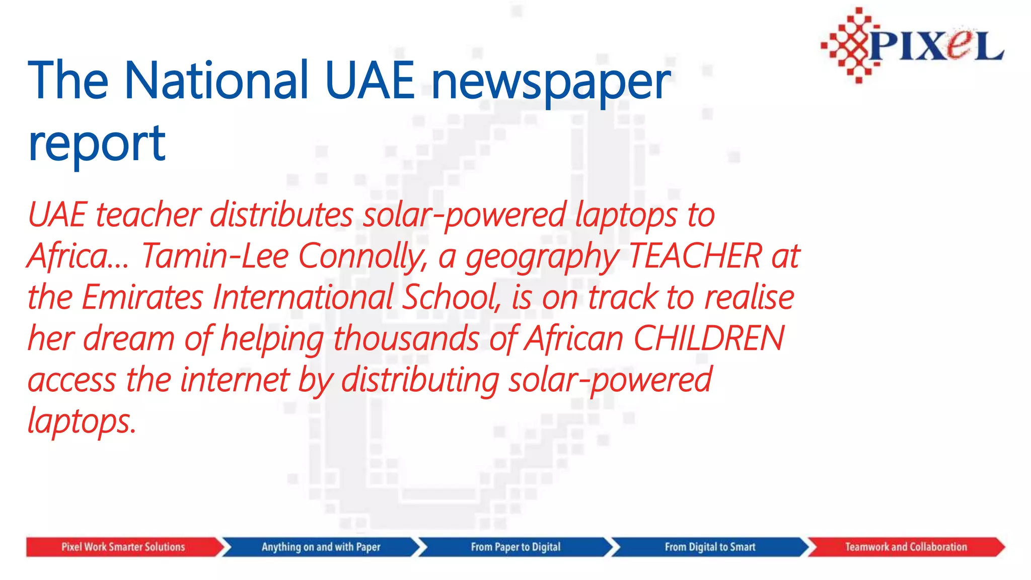 The National UAE newspaper
report
UAE teacher distributes solar-powered laptops to
Africa… Tamin-Lee Connolly, a geography TEACHER at
the Emirates International School, is on track to realise
her dream of helping thousands of African CHILDREN
access the internet by distributing solar-powered
laptops.
 