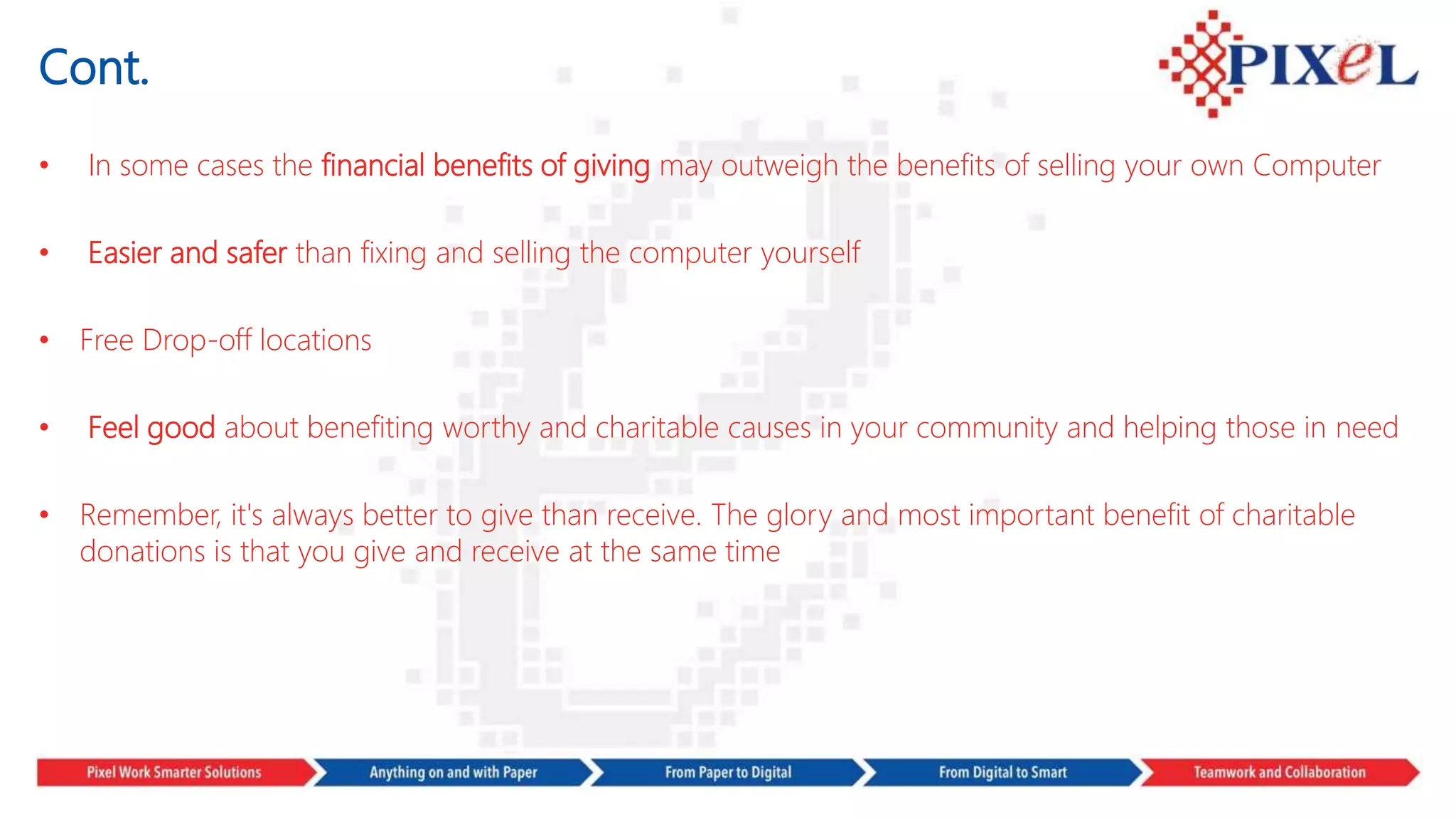 Cont.
• In some cases the financial benefits of giving may outweigh the benefits of selling your own Computer
• Easier and safer than fixing and selling the computer yourself
• Free Drop-off locations
• Feel good about benefiting worthy and charitable causes in your community and helping those in need
• Remember, it's always better to give than receive. The glory and most important benefit of charitable
donations is that you give and receive at the same time
 