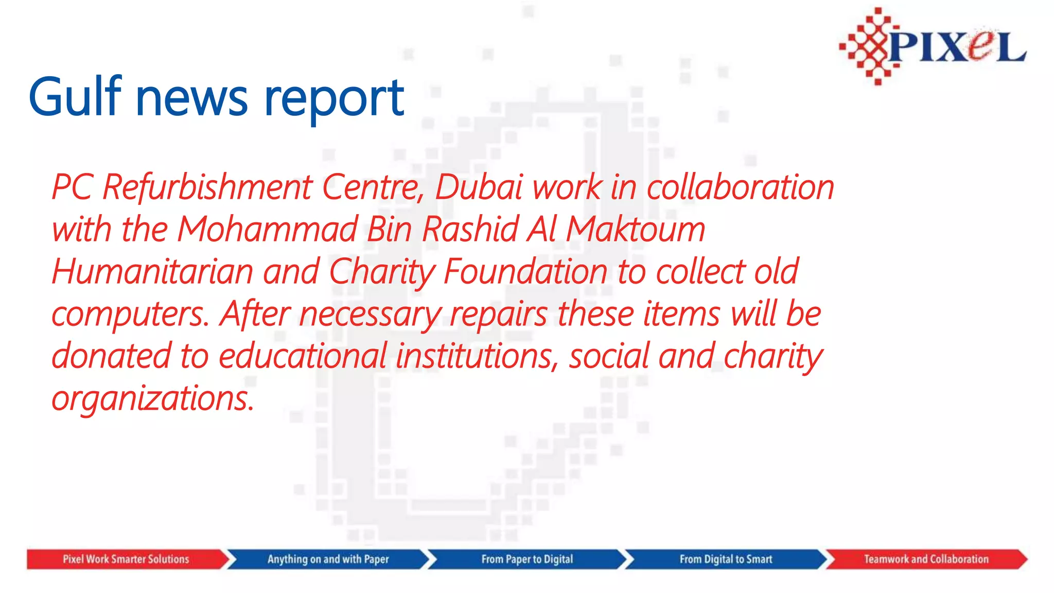 Gulf news report
PC Refurbishment Centre, Dubai work in collaboration
with the Mohammad Bin Rashid Al Maktoum
Humanitarian and Charity Foundation to collect old
computers. After necessary repairs these items will be
donated to educational institutions, social and charity
organizations.
 