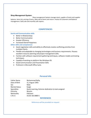 Shop Management System:
Shop management System manage stock, supplier of stock and supplier
balance. Items list, pricing of items, daily sale of items and return. Invoice of customers and balance
management. Daily sale and monthly sale reports .
.
COMPETENCIES
Social and Communication skills
 Better in Relationships
 Better Communication
 Greater Efficiency
 Increased Overall Happiness
Other skills and competences
 Good negotiation skills and ability to effectively resolve conflicting priorities from
multiple Clients.
 Flexible and adaptable to changing technologies and business requirements. Possess
excellent resource planning and project management skills.
 Familiar with software requirement gathering techniques, software models and testing
techniques.
 Capable of working on platform like Windows OS.
 Good Communication and Presentation Skills
 Proficient in Microsoft Office Suite.
Personal Info
Father Name Muhammad Rafiq
Date of Birth 15, August 1993
Sex Male
Marital Status Single
Specialties Quick Learning, Extreme dedication to task assigned
Ethnicity Muslim
Nationality Pakistani
C.N.I.C 31101-5613880-5
REFERENCES
Reference will be provided on request
 