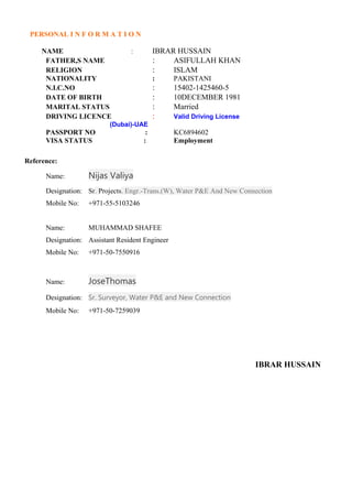 PERSONAL I N F O R M A T I O N
NAME : IBRAR HUSSAIN
FATHER,S NAME : ASIFULLAH KHAN
RELIGION : ISLAM
NATIONALITY : PAKISTANI
N.I.C.NO : 15402-1425460-5
DATE OF BIRTH : 10DECEMBER 1981
MARITAL STATUS : Married
DRIVING LICENCE : Valid Driving License
(Dubai)-UAE
PASSPORT NO : KC6894602
VISA STATUS : Employment
Reference:
Name: Nijas Valiya
Designation: Sr. Projects. Engr.-Trans.(W), Water P&E And New Connection
Mobile No: +971-55-5103246
Name: MUHAMMAD SHAFEE
Designation: Assistant Resident Engineer
Mobile No: +971-50-7550916
Name: JoseThomas
Designation: Sr. Surveyor, Water P&E and New Connection
Mobile No: +971-50-7259039
IBRAR HUSSAIN
 