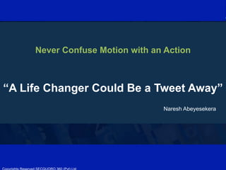  
	
  
	
  
	
  
	
  
	
  
	
  
	
  
	
  
	
  
	
  
	
  
	
  
	
  
	
  
	
  
	
  
	
  
	
  
	
  
	
  
	
  
	
  
	
  
	
  
Never Confuse Motion with an Action
“A Life Changer Could Be a Tweet Away”
Naresh Abeyesekera
	
  
 