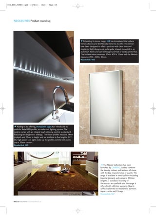 066_KBN_JUNE11.qxd          23/5/11       15:11   Page 68




     NECESSITIES Product round-up




                                                                             Extending its mirror range, HiB has introduced the Indiana
                                                                          mirror (shown) and the Nevada mirror to its offer. The mirrors
                                                                          have been designed to offer a product with clean lines and
                                                                          simplicity. Both designs are rectangular shaped, mounted in an
                                                                          aluminium frame and can be hung in portrait or landscape format.
                                                                          The Indiana mirror measures 600 x 400 x 35mm and the Nevada
                                                                          measures 700 x 500 x 35mm.
                                                                          Readerlink 166




        Adding to its offering, Hampshire Light has introduced its
     modular Rebel LED profile, an under-unit lighting system. The
     system comes with an integral touch dimming control as standard,
     featuring two brightness settings. The Rebel profiles measure 34mm
     in depth and 12mm in height and are available in five lengths. 24V
     DC high power LED lights make up the profile and the LED points
     are at 50mm centres.
     Readerlink 165




                                                                                                   The Nature Collection has been
                                                                                                launched by COMPAC, said to combine
                                                                                                the beauty, colours and textures of stone,
                                                                                                with the key characteristics of quartz. The
                                                                                                range is available in seven colours including
                                                                                                Imperial (shown) and comes in 300mm
                                                                                                lengths as standard. A variety of
                                                                                                thicknesses are available and the range is
                                                                                                offered with a lifetime warranty. Quartz
                                                                                                surfaces claim to be resistant to abrasion,
                                                                                                impact, acids and UV rays.
                                                                                                Readerlink 167


     68   JUNE K&BNEWS www.readerlink.co.uk
 