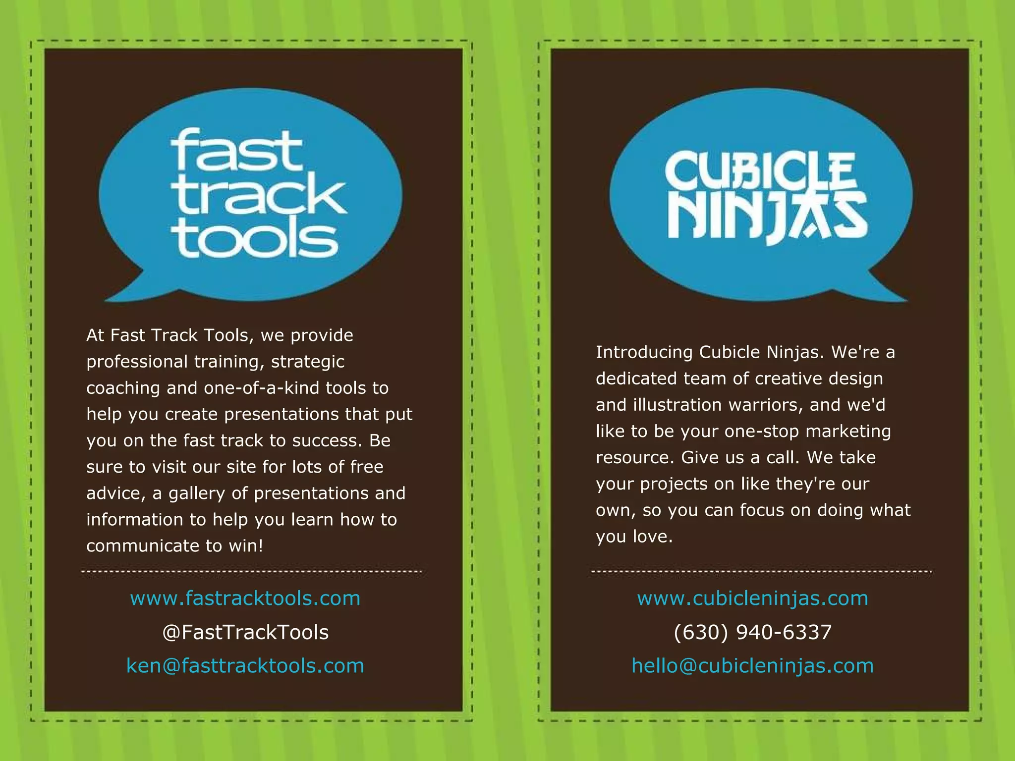 Credits At Fast Track Tools, we provide professional training, strategic coaching and one-of-a-kind tools to help you create presentations that put you on the fast track to success. Be sure to visit our site for lots of free advice, a gallery of presentations and information to help you learn how to communicate to win! www.fastracktools.com @FastTrackTools [email_address] Introducing Cubicle Ninjas. We're a dedicated team of creative design and illustration warriors, and we'd like to be your one-stop marketing resource. Give us a call. We take your projects on like they're our own, so you can focus on doing what you love. www.cubicleninjas.com (630) 940-6337 [email_address] 