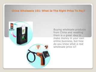 China Wholesale 101: What Is The Right Price To Pay? Buying wholesale products from China and reselling them is a great idea to make money in your own online business, but how do you know what a real wholesale price is? 