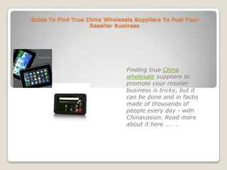 Guide To Find True China Wholesale Suppliers To Fuel Your Reseller Business Finding true China wholesale suppliers to promote your reseller business is tricky, but it can be done and in factis made of thousands of people every day - with Chinavasion. Read more about it here .. . . 