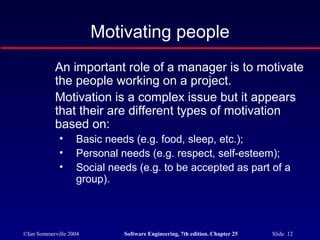 ©Ian Sommerville 2004 Software Engineering, 7th edition. Chapter 25 Slide 12
Motivating people
An important role of a manager is to motivate
the people working on a project.
Motivation is a complex issue but it appears
that their are different types of motivation
based on:
• Basic needs (e.g. food, sleep, etc.);
• Personal needs (e.g. respect, self-esteem);
• Social needs (e.g. to be accepted as part of a
group).
 