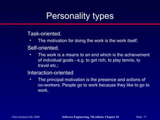 ©Ian Sommerville 2004 Software Engineering, 7th edition. Chapter 25 Slide 17
Personality types
Task-oriented.
• The motivation for doing the work is the work itself;
Self-oriented.
• The work is a means to an end which is the achievement
of individual goals - e.g. to get rich, to play tennis, to
travel etc.;
Interaction-oriented
• The principal motivation is the presence and actions of
co-workers. People go to work because they like to go to
work.
 