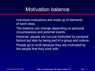 ©Ian Sommerville 2004 Software Engineering, 7th edition. Chapter 25 Slide 18
Motivation balance
Individual motivations are made up of elements
of each class.
The balance can change depending on personal
circumstances and external events.
However, people are not just motivated by personal
factors but also by being part of a group and culture.
People go to work because they are motivated by
the people that they work with.
 