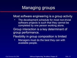 ©Ian Sommerville 2004 Software Engineering, 7th edition. Chapter 25 Slide 19
Managing groups
Most software engineering is a group activity
• The development schedule for most non-trivial
software projects is such that they cannot be
completed by one person working alone.
Group interaction is a key determinant of
group performance.
Flexibility in group composition is limited
• Managers must do the best they can with
available people.
 