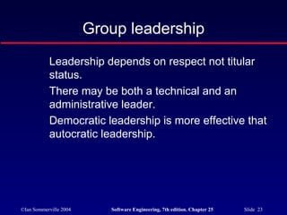 ©Ian Sommerville 2004 Software Engineering, 7th edition. Chapter 25 Slide 23
Leadership depends on respect not titular
status.
There may be both a technical and an
administrative leader.
Democratic leadership is more effective that
autocratic leadership.
Group leadership
 