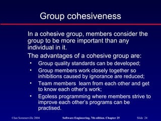 ©Ian Sommerville 2004 Software Engineering, 7th edition. Chapter 25 Slide 24
Group cohesiveness
In a cohesive group, members consider the
group to be more important than any
individual in it.
The advantages of a cohesive group are:
• Group quality standards can be developed;
• Group members work closely together so
inhibitions caused by ignorance are reduced;
• Team members learn from each other and get
to know each other’s work;
• Egoless programming where members strive to
improve each other’s programs can be
practised.
 