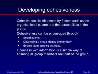 ©Ian Sommerville 2004 Software Engineering, 7th edition. Chapter 25 Slide 26
Developing cohesiveness
Cohesiveness is influenced by factors such as the
organisational culture and the personalities in the
group.
Cohesiveness can be encouraged through
• Social events;
• Developing a group identity and territory;
• Explicit team-building activities.
Openness with information is a simple way of
ensuring all group members feel part of the group.
 