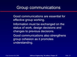 ©Ian Sommerville 2004 Software Engineering, 7th edition. Chapter 25 Slide 28
Group communications
Good communications are essential for
effective group working.
Information must be exchanged on the
status of work, design decisions and
changes to previous decisions.
Good communications also strengthens
group cohesion as it promotes
understanding.
 