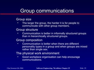 ©Ian Sommerville 2004 Software Engineering, 7th edition. Chapter 25 Slide 29
Group size
• The larger the group, the harder it is for people to
communicate with other group members.
Group structure
• Communication is better in informally structured groups
than in hierarchically structured groups.
Group composition
• Communication is better when there are different
personality types in a group and when groups are mixed
rather than single sex.
The physical work environment
• Good workplace organisation can help encourage
communications.
Group communications
 