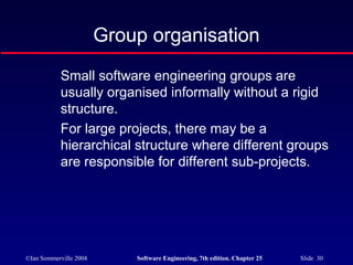 ©Ian Sommerville 2004 Software Engineering, 7th edition. Chapter 25 Slide 30
Group organisation
Small software engineering groups are
usually organised informally without a rigid
structure.
For large projects, there may be a
hierarchical structure where different groups
are responsible for different sub-projects.
 