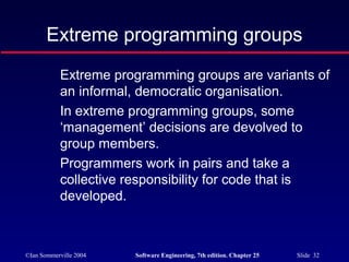 ©Ian Sommerville 2004 Software Engineering, 7th edition. Chapter 25 Slide 32
Extreme programming groups
Extreme programming groups are variants of
an informal, democratic organisation.
In extreme programming groups, some
‘management’ decisions are devolved to
group members.
Programmers work in pairs and take a
collective responsibility for code that is
developed.
 