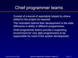 ©Ian Sommerville 2004 Software Engineering, 7th edition. Chapter 25 Slide 33
Chief programmer teams
Consist of a kernel of specialists helped by others
added to the project as required.
The motivation behind their development is the wide
difference in ability in different programmers.
Chief programmer teams provide a supporting
environment for very able programmers to be
responsible for most of the system development.
 