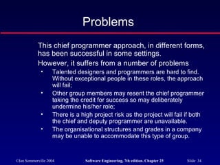 ©Ian Sommerville 2004 Software Engineering, 7th edition. Chapter 25 Slide 34
Problems
This chief programmer approach, in different forms,
has been successful in some settings.
However, it suffers from a number of problems
• Talented designers and programmers are hard to find.
Without exceptional people in these roles, the approach
will fail;
• Other group members may resent the chief programmer
taking the credit for success so may deliberately
undermine his/her role;
• There is a high project risk as the project will fail if both
the chief and deputy programmer are unavailable.
• The organisational structures and grades in a company
may be unable to accommodate this type of group.
 