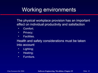 ©Ian Sommerville 2004 Software Engineering, 7th edition. Chapter 25 Slide 35
The physical workplace provision has an important
effect on individual productivity and satisfaction
• Comfort;
• Privacy;
• Facilities.
Health and safety considerations must be taken
into account
• Lighting;
• Heating;
• Furniture.
Working environments
 