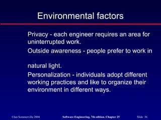 ©Ian Sommerville 2004 Software Engineering, 7th edition. Chapter 25 Slide 36
Privacy - each engineer requires an area for
uninterrupted work.
Outside awareness - people prefer to work in
natural light.
Personalization - individuals adopt different
working practices and like to organize their
environment in different ways.
Environmental factors
 