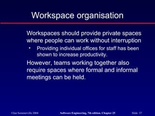 ©Ian Sommerville 2004 Software Engineering, 7th edition. Chapter 25 Slide 37
Workspace organisation
Workspaces should provide private spaces
where people can work without interruption
• Providing individual offices for staff has been
shown to increase productivity.
However, teams working together also
require spaces where formal and informal
meetings can be held.
 