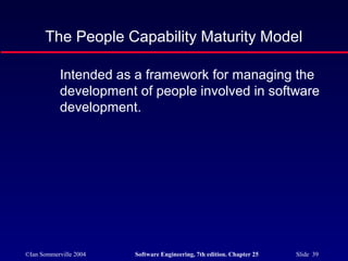 ©Ian Sommerville 2004 Software Engineering, 7th edition. Chapter 25 Slide 39
The People Capability Maturity Model
Intended as a framework for managing the
development of people involved in software
development.
 