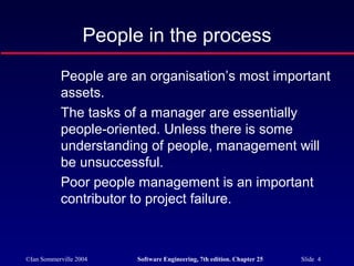 ©Ian Sommerville 2004 Software Engineering, 7th edition. Chapter 25 Slide 4
People in the process
People are an organisation’s most important
assets.
The tasks of a manager are essentially
people-oriented. Unless there is some
understanding of people, management will
be unsuccessful.
Poor people management is an important
contributor to project failure.
 