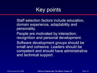 ©Ian Sommerville 2004 Software Engineering, 7th edition. Chapter 25 Slide 43
Key points
Staff selection factors include education,
domain experience, adaptability and
personality.
People are motivated by interaction,
recognition and personal development.
Software development groups should be
small and cohesive. Leaders should be
competent and should have administrative
and technical support.
 