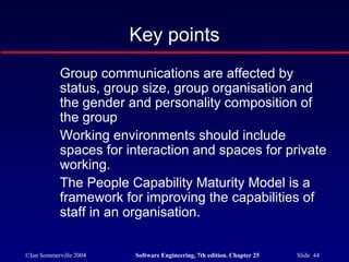 ©Ian Sommerville 2004 Software Engineering, 7th edition. Chapter 25 Slide 44
Key points
Group communications are affected by
status, group size, group organisation and
the gender and personality composition of
the group
Working environments should include
spaces for interaction and spaces for private
working.
The People Capability Maturity Model is a
framework for improving the capabilities of
staff in an organisation.
 
