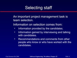 ©Ian Sommerville 2004 Software Engineering, 7th edition. Chapter 25 Slide 6
Selecting staff
An important project management task is
team selection.
Information on selection comes from:
• Information provided by the candidates.
• Information gained by interviewing and talking
with candidates.
• Recommendations and comments from other
people who know or who have worked with the
candidates.
 