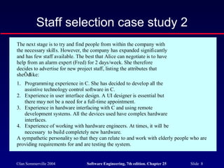 ©Ian Sommerville 2004 Software Engineering, 7th edition. Chapter 25 Slide 8
Staff selection case study 2
The next stage is to try and find people from within the company with
the necessary skills. However, the company has expanded significantly
and has few staff available. The best that Alice can negotiate is to have
help from an alarm expert (Fred) for 2 days/week. She therefore
decides to advertise for new project staff, listing the attributes that
sheÕdlike:
1. Programming experience in C. She has decided to develop all the
assistive technology control software in C.
2. Experience in user interface design. A UI designer is essential but
there may not be a need for a full-time appointment.
3. Experience in hardware interfacing with C and using remote
development systems. All the devices used have complex hardware
interfaces.
4. Experience of working with hardware engineers. At times, it will be
necessary to build completely new hardware.
A sympathetic personality so that they can relate to and work with elderly people who are
providing requirements for and are testing the system.
 
