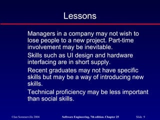 ©Ian Sommerville 2004 Software Engineering, 7th edition. Chapter 25 Slide 9
Lessons
Managers in a company may not wish to
lose people to a new project. Part-time
involvement may be inevitable.
Skills such as UI design and hardware
interfacing are in short supply.
Recent graduates may not have specific
skills but may be a way of introducing new
skills.
Technical proficiency may be less important
than social skills.
 