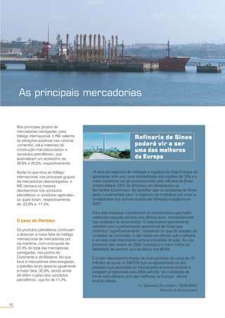 10
○○
Refinaria de Sines
poderá vir a ser
uma das melhores
da Europa
«A área de negócios de refinação e logística da Galp Energia vai
apresentar, este ano, uma rentabilidade dos capitais de 12% e o
maior contributo vai ser proporcionado pela refinaria de Sines.
António Mexia, CEO da empresa, em declarações ao
Semanário Económico, diz acreditar que os resultados de Sines
serão fundamentais para “o objectivo de multiplicar por cinco a
rentabilidade dos activos na área de refinação e logística em
2003”.
Para este resultado contribuíram os investimentos que foram
realizados naquela refinaria nos últimos anos, nomeadamente
nas unidades de reconversão. O responsável apresenta-se
satisfeito com a performance operacional de Sines que
melhorou “significativamente”, sobretudo no que diz respeito às
unidades de conversão, e não hesita em afirmar que a refinaria
é um dos mais importantes activos industriais do país. Só nos
primeiros seis meses de 2003, conseguiu o maior índice de
fiabilidade de sempre, que se situou nos 99,6%.
E o bom desempenho traduz-se num aumento de cerca de 16
milhões de euros no EBITDA face ao apresentado no ano
passado que associado às intervenções previstas durante a
paragem programada para 2004 permite “ter a ambição de
tornar esta refinaria uma das melhores da Europa”, afirma
António Mexia.
IN: SEMANÁRIO ECONÓMICO, 19.09.2003,
ANTÓNIO DE ALBUQUERQUE
Nos principais grupos de
mercadorias carregadas, para
tráfego internacional, o INE salienta
as variações positivas nas rubricas
«cimentos, cal e materiais de
construção manufacturados» e
«produtos petrolíferos», que
assinalaram um acréscimo de
39,6% e 20,0%, respectivamente.
Ainda no que toca ao tráfego
internacional, nos principais grupos
de mercadorias descarregadas, o
INE destaca os maiores
decréscimos nos «produtos
petrolíferos» e «produtos agrícolas»,
os quais foram, respectivamente,
de -22,8% e -11,5%.
O peso do Petróleo
Os produtos petrolíferos continuam
a absorver a maior fatia do tráfego
internacional de mercadorias por
via marítima, com uma quota de
22,4% do total das mercadorias
carregadas, nos portos do
Continente e da Madeira. No que
toca a mercadorias descarregadas,
o petróleo bruto absorve igualmente
a maior fatia, 32,9%, sendo ainda
de referir o peso dos «produtos
petrolíferos», que foi de 11,2%.
As principais mercadorias
 