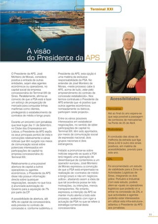 A visão
do Presidente da APS
11
○○
O Presidente da APS, José
Monteiro de Morais, considera
positiva a entrada de outras
entidades, sejam elas agentes
económicos ou operadores, no
capital social da empresa
concessionária do Terminal XXI de
Sines. Paralelamente, afirma-se
convicto de que a PSA está a fazer
um esforço de prospecção de
mercado para conquistar linhas
marítimas como clientes,
privilegiando o estabelecimento de
contratos de médio e longo prazo.
Durante um encontro com jornalistas
que teve lugar dia 11 de Setembro,
no Clube dos Empresários em
Lisboa, o Presidente da APS expôs
os seus principais pontos de vista e
convicções relativamente a várias
notícias que têm surgido nos meios
de comunicação social sobre
potenciais interessados em
participações de capital na
empresa concessionária do
Terminal XXI.
Relativamente a uma possível
abertura de capital a outros
operadores ou agentes
económicos, o Presidente da APS
disse não possuir informação
directa sobre quaisquer
negociações, excepto no que toca
à anunciada autorização do
Governo para a aquisição de 7%
por parte da CP.
A possibilidade de abertura, até
49% do capital da concessionária,
está prevista no contrato de
concessão e, conforme sublinhou o
Presidente da APS, esta opção é
uma matéria da exclusiva
responsabilidade da PSA. No
entender de José Monteiro de
Morais, «neste processo cabe à
APS, acima de tudo, zelar pelo
empreendimento do contrato de
concessão estabelecido». Nos
termos contratuais o Presidente da
APS entende que «é positivo que
outros agentes económicos,
nomeadamente os ibéricos,
participem neste projecto».
Entre os vários possíveis
interessados em estabelecer
negociações, no sentido de obter
participações de capital no
Terminal XXI, têm sido apontados,
por meios de comunicação social
de expressão nacional, dois
grupos nacionais e dois
estrangeiros.
Instado a pronunciar-se sobre
notícias segundo as quais a PSA
terá negado uma operação de
desembarque de contentores a um
operador europeu, José Monteiro
de Morais expressou a convicção
de que a PSA está empenhada na
realização de «contratos de médio
e longo prazo e não em negócios
soltos», afastando assim a ideia de
que tal ocorrência possa ter tido
motivações, ou intenções, menos
transparentes. No entanto,
expressou a intenção da APS se
manter muito atenta a todo este
processo, avaliando com rigor a
actuação da PSA no que se refere à
estratégia comercial desta
concessionária.
Terminal XXI
Ferroviárias
Até ao final do ano espera-se
que seja possível a passagem
de comboios de mercadorias
na Ponte de 25 de Abril.
Rodoviárias
A conclusão das obras de
melhoria da estrada que liga
Sines à A2 é outro dos sinais
positivos, em matéria de
acessibilidades, previsto para
este ano.
ZAL
Foi encomendado um estudo
de viabilidade para a Zona de
Actividades Logísticas de
Sines, integrando os dois
pólos: Portuário e Industrial.
Com este estudo, poderá
aferir-se «quais os operadores
logísticos que poderão vir a
entrar na concessão da ZAL e
que actividades e agentes
poderão estar interessados
em utilizar esta infra-estrutura»,
adiantou o Presidente da APS
aos jornalistas.
Acessibilidades
 