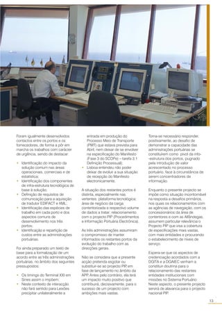 13
○○
Foram igualmente desenvolvidos
contactos entre os portos e os
fornecedores, de forma a pôr em
marcha os trabalhos com carácter
de urgência, sendo de destacar:
• Identificação do impacto da
solução comum nas áreas
operacionais, comerciais e de
estatística;
• Identificação dos componentes
de infra-estrutura tecnológica de
base à solução;
• Definição de requisitos de
comunicação para a aquisição
de tradutor EDIFACT e XML;
• Identificação das espécies de
trabalho em cada porto e dos
aspectos comuns de
desenvolvimento nos três
portos;
• Identificação e repartição de
custos entre as administrações
portuárias.
Foi ainda preparado um texto de
base para a formalização de um
acordo entre as três administrações
portuárias, no âmbito dos seguintes
pressupostos:
• Os timings do Terminal XXI em
Sines assim o impõem;
• Neste contexto de interacção
não fará sentido para Leixões
precipitar unilateralmente a
entrada em produção do
Processo Meio de Transporte
(PMT) que estava prevista para
Abril, nem deixar de se envolver
na especificação do Manifesto
(Fase 3 do SCOPe) – tarefa 3.1
Definição Processual);
• Lisboa entendeu não poder
deixar de evoluir a sua situação
de recepção do Manifesto
electronicamente.
A situação dos restantes portos é
distinta, especialmente nas
vertentes: plataforma tecnológica;
área de negócio da carga
contentorizada e respectivo volume
de dados a tratar; relacionamento
com o projecto PIP (Procedimentos
e Informação Portuária Electrónica).
As três administrações assumiram
o compromisso de manter
informados os restantes portos da
evolução do trabalho com as
direcções gerais.
Não se considera que a presente
acção pretenda esgotar ou
substituir-se ao projecto PIP, em
fase de lançamento no âmbito da
APP. Antes pelo contrário, ela terá
um impacto muito positivo que
contribuirá, decisivamente, para o
sucesso de um projecto com
ambições mais vastas.
Torna-se necessário responder,
positivamente, ao desafio de
demonstrar a capacidade das
administrações portuárias se
constituírem como pivot da info-
-estrutura dos portos, pugnado
pela introdução de valor
acrescentado no processo
portuário, face à circunstância de
serem concentradores de
informação.
Enquanto o presente projecto se
impõe como situação incontornável
na resposta a desafios primários,
nos quais os relacionamentos com
as agências de navegação, com os
concessionários da área de
contentores e com as Alfândegas,
assumem particular relevância o
Projecto PIP que visa a cobertura
de especificações mais vastas,
com mais entidades e procurando
o estabelecimento de níveis de
serviço.
Espera-se que os aspectos de
credenciação acordados com a
DGITA e a DGAIEC venham a
constituir doutrina para o
relacionamento das restantes
entidades institucionais com
missões no Sistema Portuário.
Neste aspecto, o presente projecto
servirá de alavanca para o projecto
nacional PIP.
 
