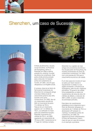 O Porto de Shenzhen, situado
no Sul da China, na Província
de Guangdong, retirou a
Roterdão em 2002 a sétima
posição do «ranking» mundial
de portos de contentores. Este
porto chinês já tinha entrado
para a lista dos 10 maiores
portos de contentores do
mundo, em 2001, ano em que
ultrapassou Los Angeles (EUA).
A «proeza» deve-se ao facto do
Terminal de Contentores de
Shenzhen ter conseguido atingir
uma taxa média anual de
crescimento próxima dos 45%,
durante cinco anos
consecutivos. Em 2002, deu-se
um crescimento recorde de
50% no movimento do porto:
7,5 milhões de TEU’s.
Trata-se de um movimento
superior, em 1,5 milhões de
TEU’s, ao verificado no maior
porto de contentores europeu:
Roterdão movimentou 6,5
milhões de TEU’s, em 2002,
registando um crescimento de
7% face a 2001, mantendo-se no
1º lugar do «ranking» europeu.
Shenzhen é a «capital» da mais
antiga zona económica da China e
fica situada perto de Hong Kong. As
receitas provenientes do porto de
contentores contribuíram, em 2001,
com uma parcela de 13% para o
crescimento económico da cidade.
É um dos casos do mundo em que
se optou por fazer crescer e
rejuvenescer a cidade e a sua
região envolvente, a Província de
Guangdong, pela via dos «negócios
portuários». O governo da cidade
tinha estabelecido um plano de
investimentos de cerca de dois mil
milhões de dólares, a executar de
2001 a 2004, só para a expansão
da actividade portuária.
Este plano de investimentos
estabelecia como objectivos que o
Porto de Shenzhen atingisse um
movimento de 7 milhões de TEU’s e
alcançasse a 8ª posição no
«ranking» mundial dos portos de
contentores, em 2005. Os
objectivos já foram ultrapassados.
O Porto de Shenzhen é, assim,
mais do que um caso de sucesso,
é um exemplo a ponderar.
Shenzhen, um caso de Sucesso
14
○○
FONTE DE INFORMAÇÃO: XINHUA NEWS AGENCY,PEOPLE’S DAILY.
 