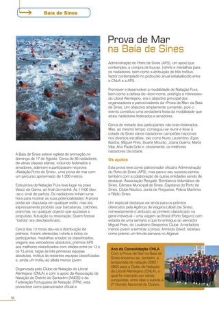 A Baía de Sines esteve repleta de animação no
domingo de 17 de Agosto. Cerca de 80 nadadores,
de várias classes etárias, incluindo federados e
amadores, aderiram e participaram na prova
«Natação Porto de Sines», uma prova de mar com
um percurso aproximado de 1.200 metros.
Esta prova de Natação Pura teve lugar na praia
Vasco da Gama, ao final da manhã. Às 11h00 deu-
-se o sinal de partida. Os nadadores tinham uma
hora para mostrar as suas potencialidades. A prova
podia ser disputada em qualquer estilo, mas era
expressamente proibido usar barbatanas, colchões,
pranchas, ou qualquer objecto que ajudasse a
propulsão, flutuação ou respiração. Quem fizesse
“batota” era desclassificado.
Cerca das 13 horas deu-se a distribuição de
prémios. Foram oferecidas t-shirts a todos os
participantes, medalhas a todos os classificados,
viagens aos vencedores absolutos, prémios APS
aos melhores classificados com idades entre os 13 e
os 15 anos, taças às três primeiras equipas
absolutas, troféus às restantes equipas classificadas
e, ainda um troféu ao atleta menos jovem.
Organizada pelo Clube de Natação do Litoral
Alentejano (CNLA) e com o apoio da Associação de
Natação do Distrito de Santarém (ANDS) e da
Federação Portuguesa de Natação (FPN), esta
prova teve como patrocinador oficial a
Ano da Consolidação CNLA
Com a Prova de Mar na Baía de
Sines encerrou-se, também, a
temporada de natação 2002 /
2003 para o Clube de Natação
do Litoral Alentejano (CNLA), o
qual foi marcado por várias
conquistas, entre elas a subida à
2ª Divisão Nacional de Clubes.
Prova de Mar
na Baía de Sines
Administração do Porto de Sines (APS), um apoio que
contemplou a compra de toucas, t-shirts e medalhas para
os nadadores, bem como a atribuição de três troféus,
factor contemplado no protocolo anual estabelecido entre
o CNLA e a APS.
Promover e desenvolver a modalidade de Natação Pura,
bem como a defesa do «bom-nome, prestígio e interesses»
do Litoral Alentejano, era o objectivo principal dos
organizadores e patrocinadores da «Prova de Mar» da Baía
de Sines. Um objectivo amplamente cumprido, pois o
evento constituiu uma verdadeira festa da modalidade que
atraiu nadadores federados e amadores.
Cerca de metade dos participantes não eram federados.
Mas, ao mesmo tempo, conseguiu-se reunir e levar à
cidade de Sines vários nadadores campeões nacionais
nos diversos escalões, tais como Nuno Laurentino, Egas
Bastos, Miguel Pires, Duarte Mourão, Joana Guerra, Marta
Vilar, Ana Paula Grilo e, obviamente, os melhores
nadadores da cidade.
Os apoios
Esta prova teve como patrocinador oficial a Administração
do Porto de Sines (APS), mas para o seu sucesso contou
também com a colaboração de outras entidades sendo de
destacar: Associação Resgate, Bombeiros Voluntários de
Sines, Câmara Municipal de Sines, Capitania do Porto de
Sines, Clube Náutico, Junta de Freguesia, Policia Marítima
e Rádio Sines.
Um especial destaque vai ainda para os prémios
oferecidos pela Agência de Viagens Lilibel (de Sines),
nomeadamente o atribuído ao primeiro classificado na
geral individual – uma viagem ao Brasil (Porto Seguro) com
estadia de uma semana e que foi entregue ao vencedor
Miguel Pires, do Louletano Desportos Clube. A nadadora
menos jovem a terminar a prova, Arminda David, recebeu
como prémio um fim-de-semana no Algarve.
Baía de Sines
16
○○
 