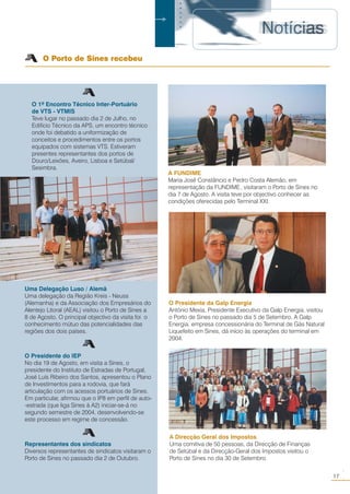 O 1º Encontro Técnico Inter-Portuário
de VTS - VTMIS
Teve lugar no passado dia 2 de Julho, no
Edifício Técnico da APS, um encontro técnico
onde foi debatido a uniformização de
conceitos e procedimentos entre os portos
equipados com sistemas VTS. Estiveram
presentes representantes dos portos de
Douro/Leixões, Aveiro, Lisboa e Setúbal/
Sesimbra.
○○○○○○
O Porto de Sines recebeu
Uma Delegação Luso / Alemã
Uma delegação da Região Kreis - Neuss
(Alemanha) e da Associação dos Empresários do
Alentejo Litoral (AEAL) visitou o Porto de Sines a
8 de Agosto. O principal objectivo da visita foi o
conhecimento mútuo das potencialidades das
regiões dos dois países.
O Presidente do IEP
No dia 19 de Agosto, em visita a Sines, o
presidente do Instituto de Estradas de Portugal,
José Luís Ribeiro dos Santos, apresentou o Plano
de Investimentos para a rodovia, que fará
articulação com os acessos portuários de Sines.
Em particular, afirmou que o IP8 em perfil de auto-
-estrada (que liga Sines à A2) iniciar-se-á no
segundo semestre de 2004, desenvolvendo-se
este processo em regime de concessão.
Representantes dos sindicatos
Diversos representantes de sindicatos visitaram o
Porto de Sines no passado dia 2 de Outubro.
A FUNDIME
Maria José Constâncio e Pedro Costa Alemão, em
representação da FUNDIME, visitaram o Porto de Sines no
dia 7 de Agosto. A visita teve por objectivo conhecer as
condições oferecidas pelo Terminal XXI.
A Direcção Geral dos Impostos
Uma comitiva de 50 pessoas, da Direcção de Finanças
de Setúbal e da Direcção-Geral dos Impostos visitou o
Porto de Sines no dia 30 de Setembro.
17
○○
.
O Presidente da Galp Energia
António Mexia, Presidente Executivo da Galp Energia, visitou
o Porto de Sines no passado dia 5 de Setembro. A Galp
Energia, empresa concessionária do Terminal de Gás Natural
Liquefeito em Sines, dá início às operações do terminal em
2004.
 