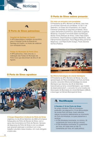 18
○○
O Grupo Desportivo e Cultural do Porto de Sines
organizou no dia 20 de Setembro de 2003 a II Limpeza
Subaquática do Porto de Recreio de Sines, com o
apoio dos funcionários do Porto de Recreio, Serviços
de Segurança do Porto de Sines e com os colegas
que quiseram participar e contribuir com o seu
trabalho voluntário nesta iniciativa. Um muito obrigado
a todos eles.
O Porto de Sines patrocinou
Festas do Município de Porto Côvo
A APS patrocinou, mais uma vez, a
realização das Festas do Município de
Porto Covo que decorreram de 28 a 31 de
Agosto.
Hospital de Santiago do Cacém
A APS disponibilizou mobiliário de escritório
para o Hospital Conde do Bracial em
Santiago do Cacém, no intuito de colaborar
com entidades locais.
À Revista nº 33 do Porto de Sines
No artigo intitulado «PSA em Antuérpia»,
publicado nas páginas 9 e 10 da última edição
da revista Porto de Sines, foram referidos
valores incorrectos relativamente ao movimento
do Porto de Antuérpia, os quais passamos a
rectificar:
• A PSA Antuérpia movimenta, no mínimo, 35
contentores por hora (e não por minuto).
• A PSA Antuérpia movimenta 75 contentores
por hora, em cada navio (e não 75
contentores por hora, em cada pórtico).
○○○○○
Em mais um encontro com jornalistas
O Presidente da APS, Monteiro de Morais, teve mais
um encontro informal com jornalistas, no dia 11 de
Setembro, no Clube dos Empresários, em Lisboa.
Estiveram presentes os seguintes jornalistas: Dírcia
Lopes (Semanário Económico), Dora Assis (Logística
Moderna), Eduarda Frommhold (Diário de Notícias),
Alcídio Torres (Notícias de Sines), Celso Filipe (Diário
Económico), David Espanca (Logística Moderna), João
Palma-Ferreira (Expresso), Nuno Miguel Silva (Jornal de
Negócios), Luís Filipe Duarte (Cargo), Paulo Zacarias
Gomes (Público).
O Porto de Sines agradece
Na Oficina Estratégica do Litoral Alentejano
O Presidente da APS, Monteiro de Morais, fez uma
apresentação do Plano Estratégico do Porto de Sines
durante o encontro Oficina de Estratégia do Litoral
Alentejano que decorreu dia 26 de Setembro.
Subordinado ao tema «Litoral Alentejano: que modelo
de desenvolvimento?», o encontro foi uma iniciativa da
Associação de Municípios do Litoral Alentejano (AMLA)
e teve lugar na Câmara Municipal de Sines.
O Porto de Sines esteve presente
Rectificação
 