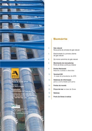 3 Gás natural
Nova porta de entrada do gás natural
5 Electricidade é o primeiro cliente
de gás natural
6 Os novos caminhos do gás natural
8 Movimento de mercadorias
Porto de Sines continua a liderar
9 Portos Nacionais
Maiores subidas e descidas
10 Terminal XXI
A visão do presidente da APS
12 Sistemas de informação
para a comunidade portuária
14 Portos do mundo
16 Prova de mar na baía de Sines
18 Notícias
20 Porto de Sines é notícia
Sumário
Ficha técnica
“Porto de Sines” nº 34
Directora
Ana Maria Viegas
Propriedade
Administração do Porto de Sines
Contribuinte nº 501 208 950
Sede: Apartado 16 - 7520-953 Sines
Tel.: 269 860 600 - Fax: 269 860 790
Editores
Avª João Crisóstomo, 30 - 4º
1050-127 Lisboa
Tel.: 21 351 19 91 - Fax: 21 315 57 19
E- mail: lpmcom@lpmcom.pt
 