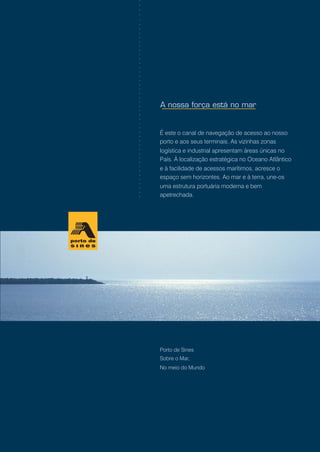 Porto de Sines
Sobre o Mar,
No meio do Mundo
É este o canal de navegação de acesso ao nosso
porto e aos seus terminais. As vizinhas zonas
logística e industrial apresentam áreas únicas no
País. À localização estratégica no Oceano Atlântico
e à facilidade de acessos marítimos, acresce o
espaço sem horizontes. Ao mar e à terra, une-os
uma estrutura portuária moderna e bem
apetrechada.
○○○○○○○○○○○○○○○○○○○○○○○○○○○○○○○○○○○○○○○○○○○○○○
 