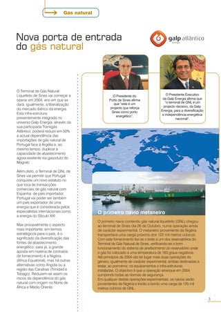Nova porta de entrada
do gás natural
○○○○○○○○○○○○○○○○○○○○○○○○○○○○○○○○○○○○○○○○○○○○○○○○○○○○○○○○○○○○○○○○○○○○○○○○○○○○○○○○
3
○○
O Terminal de Gás Natural
Liquefeito de Sines vai começar a
operar em 2004, ano em que se
dará, igualmente, a liberalização
do mercado ibérico da energia.
Esta infra-estrutura,
presentemente integrada no
universo Galp Energia, através da
sua participada Transgás
Atlântico, poderá reduzir em 50%
a actual dependência das
importações de gás natural de
Portugal face à Argélia e, ao
mesmo tempo, duplicar a
capacidade de abastecimento
agora existente via gasoduto do
Magreb.
Além disto, o Terminal de GNL de
Sines vai permitir que Portugal
conquiste um novo estatuto no
que toca às transacções
comerciais de gás natural com
Espanha: de país importador,
Portugal vai poder ser também
um país exportador de uma
energia que é considerada pelos
especialistas internacionais como
a energia do Século XXI.
Mas provavelmente o aspecto
mais importante, em termos
estratégicos para o país, é o
significado da diversificação das
fontes de abastecimento
energético: para já, a grande
aposta em matéria de contratos
de fornecimento é a Nigéria
(Africa Equatorial), mas há outras
alternativas como Angola ou a
região das Caraíbas (Trinidad e
Tobago). Reduzem-se assim os
riscos da dependência do gás
natural com origem no Norte de
África e Médio Oriente.
O primeiro navio metaneiro
O primeiro navio contendo gás natural liquefeito (GNL) chegou
ao terminal de Sines dia 26 de Outubro, numa operação ainda
de carácter experimental. O metaneiro proveniente da Nigéria
transportava uma carga próxima dos 122 mil metros cúbicos.
Com este fornecimento fez-se o teste a um dos reservatórios do
Terminal de Gás Natural de Sines, verificando-se o bom
funcionamento do sistema de arrefecimento do reservatório onde
o gás foi colocado a uma temperatura de 163 graus negativos.
Até princípios de 2004 vão ter lugar mais duas operações do
género, igualmente de carácter experimental, ambas destinadas a
testar, ao pormenor, os equipamentos e infra-estruturas
instaladas. O objectivo é que a operação arranque em 2004,
cumprindo todas as normas de segurança.
Em qualquer destas operações experimentais, os navios serão
provenientes da Nigéria e trarão a bordo uma carga de 125 mil
metros cúbicos de GNL.
Gás natural
O Presidente do
Porto de Sines afirma
que “este é um
projecto que reforça
Sines como porto
energético”.
O Presidente Executivo
da Galp Energia afirma que
"o terminal de GNL é um
projecto decisivo, da Galp
Energia, para a diversificação
e independência energética
nacional".
 