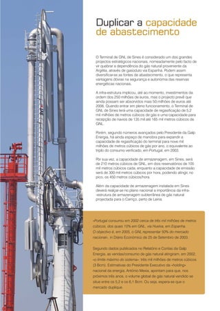4
○○
O Terminal de GNL de Sines é considerado um dos grandes
projectos estratégicos nacionais, nomeadamente pelo facto de
vir quebrar a dependência do gás natural proveniente da
Argélia, através de gasoduto via Espanha. Podem assim
diversificar-se as fontes de abastecimento, o que representa
vantagens óbvias na segurança e autonomia das reservas
energéticas nacionais.
A infra-estrutura implicou, até ao momento, investimentos da
ordem dos 250 milhões de euros, mas o projecto prevê que
ainda possam ser absorvidos mais 50 milhões de euros até
2006. Quando entrar em pleno funcionamento, o Terminal de
GNL de Sines terá uma capacidade de regasificação de 5,2
mil milhões de metros cúbicos de gás e uma capacidade para
recepção de navios de 135 mil até 165 mil metros cúbicos de
GNL.
Porém, segundo números avançados pelo Presidente da Galp
Energia, há ainda espaço de manobra para expandir a
capacidade de regasificação do terminal para nove mil
milhões de metros cúbicos de gás por ano, o equivalente ao
triplo do consumo verificado, em Portugal, em 2003.
Por sua vez, a capacidade de armazenagem, em Sines, será
de 210 metros cúbicos de GNL, em dois reservatórios de 105
mil metros cúbicos cada, enquanto a capacidade de emissão
será de 300 mil metros cúbicos por hora, podendo atingir, no
pico, os 450 metros cúbicos/hora.
Além da capacidade de armazenagem instalada em Sines
deverá realçar-se no plano nacional a importância da infra-
-estrutura de armazenagem subterrânea de gás natural
projectada para o Carriço, perto de Leiria.
Duplicar a capacidade
de abastecimento
«Portugal consumiu em 2002 cerca de três mil milhões de metros
cúbicos, dos quais 15% em GNL, via Huelva, em Espanha.
O objectivo é, em 2005, o GNL representar 50% do mercado
nacional», in Diário Económico de 25 de Setembro de 2003.
Segundo dados publicados no Relatório e Contas da Galp
Energia, as vendas/consumo de gás natural atingiram, em 2002,
«o limite máximo do sistema»: três mil milhões de metros cúbicos
(3 Bcm). Estimativas do Presidente Executivo da «holding»
nacional da energia, António Mexia, apontam para que, nos
próximos três anos, o volume global de gás natural vendido se
situe entre os 5,2 e os 6,1 Bcm. Ou seja, espera-se que o
mercado duplique.
 