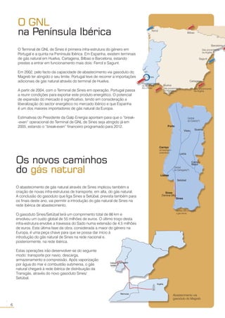 O GNL
na Península Ibérica
O Terminal de GNL de Sines é primeira infra-estrutura do género em
Portugal e a quinta na Península Ibérica. Em Espanha, existem terminais
de gás natural em Huelva, Cartagena, Bilbao e Barcelona, estando
prestes a entrar em funcionamento mais dois: Ferrol e Sagunt.
Em 2002, pelo facto da capacidade de abastecimento via gasoduto do
Magreb ter atingido o seu limite, Portugal teve de recorrer a importações
adicionais de gás natural através do terminal de Huelva.
A partir de 2004, com o Terminal de Sines em operação, Portugal passa
a reunir condições para exportar este produto energético. O potencial
de expansão do mercado é significativo, tendo em consideração a
liberalização do sector energético no mercado ibérico e que Espanha
é um dos maiores importadores de gás natural da Europa.
Estimativas do Presidente da Galp Energia apontam para que o “break-
-even” operacional do Terminal de GNL de Sines seja atingido já em
2005, estando o “break-even” financeiro programado para 2012.
Sines tem condições para
se tornar num grande porto
«multi-funções» da Península
Ibérica e da Europa
6
○○
Central
do Outeiro(*)
Carriço
(armazenagem
subterrânea)
Central
do Carregado(*)
Porto
Lisboa
Leiria
Campo
Maior
Setúbal
Sines
*centrais ciclo combinado
a gás natural
Viseu Guarda
Os novos caminhos
do gás natural
O abastecimento de gás natural através de Sines implicou também a
criação de novas infra-estruturas de transporte, em alta, do gás natural.
A conclusão do gasoduto que liga Sines a Setúbal, prevista também para
os finais deste ano, vai permitir a introdução do gás natural de Sines na
rede ibérica de abastecimento.
O gasoduto Sines/Setúbal terá um comprimento total de 86 km e
envolveu um custo global de 55 milhões de euros. O último troço desta
infra-estrutura envolve a travessia do Sado numa extensão de 4,5 milhões
de euros. Esta última fase da obra, considerada a maior do género na
Europa, é uma peça chave para que se possa dar início à
introdução do gás natural de Sines na rede nacional e,
posteriormente, na rede ibérica.
Estas operações irão desenvolver-se do seguinte
modo: transporte por navio, descarga,
armazenamento e compressão. Após vaporização
por água do mar e combustão submersa, o gás
natural chegará à rede ibérica de distribuição da
Transgás, através do novo gasoduto Sines/
Setúbal.
Abastecimento via
gasoduto do Magreb
Sines
Ferrol
Bilbao
Cartagena
Sagunt
Barcelona
Huelva
Gás proveninente
da Argélia
Gás proveninente
da Argélia
Gás proveninente
da Nigéria e
Abu-Dhabi Gás proveninente
da Nigéria e
Abu-Dhabi
Sines
(Terminal GNL)
 